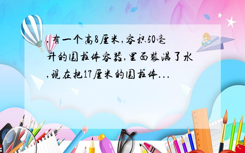 ,有一个高8厘米,容积50毫升的圆柱体容器,里面装满了水,现在把17厘米的圆柱体...