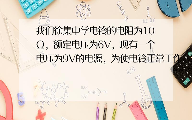 我们徐集中学电铃的电阻为10Ω，额定电压为6V，现有一个电压为9V的电源，为使电铃正常工作，需要接入一个定值电阻．