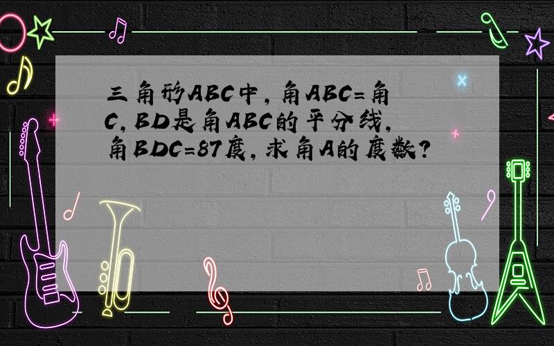 三角形ABC中,角ABC=角C,BD是角ABC的平分线,角BDC=87度,求角A的度数?