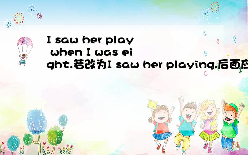 I saw her play when I was eight.若改为I saw her playing.后面应是什么?