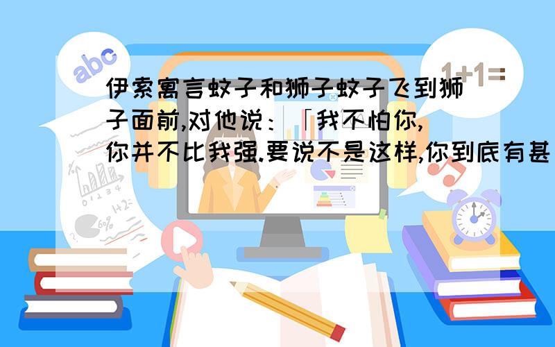 伊索寓言蚊子和狮子蚊子飞到狮子面前,对他说：「我不怕你,你并不比我强.要说不是这样,你到底有甚麼力量呢?是用爪子抓,女人