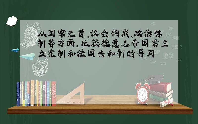 从国家元首、议会构成、政治体制等方面,比较德意志帝国君主立宪制和法国共和制的异同