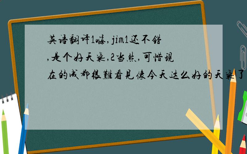 英语翻译1嗨,jim1还不错,是个好天气,2当然,可惜现在的成都很难看见像今天这么好的天气了.1为什么?2因为现在的环境