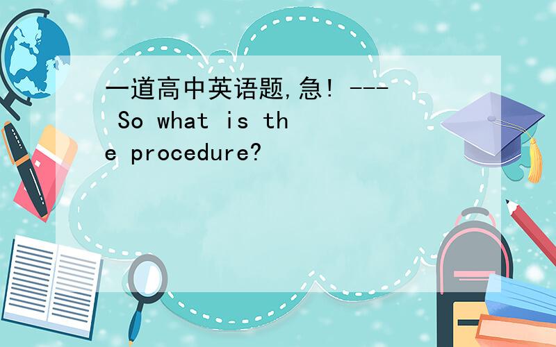 一道高中英语题,急! --- So what is the procedure?