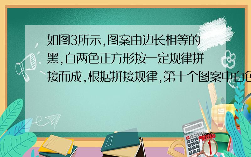 如图3所示,图案由边长相等的黑,白两色正方形按一定规律拼接而成,根据拼接规律,第十个图案中白色正方形