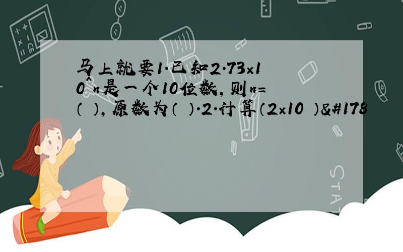 马上就要1.已知2.73×10^n是一个10位数,则n=（ ）,原数为（ ）.2.计算（2×10³）²