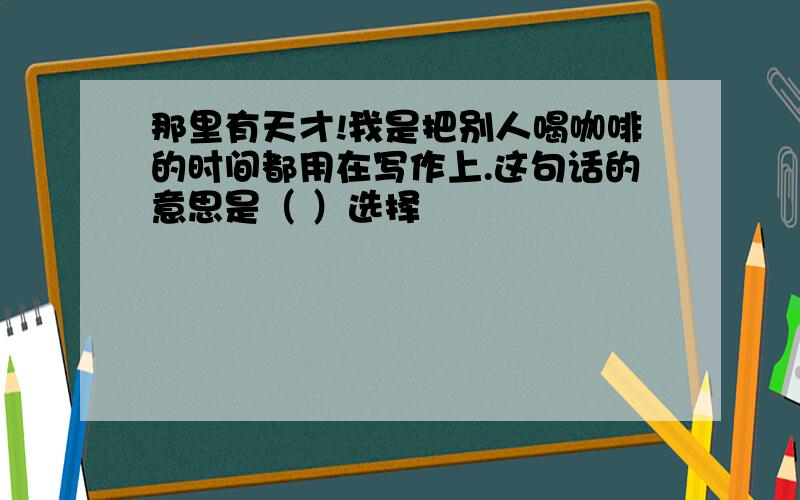 那里有天才!我是把别人喝咖啡的时间都用在写作上.这句话的意思是（ ）选择