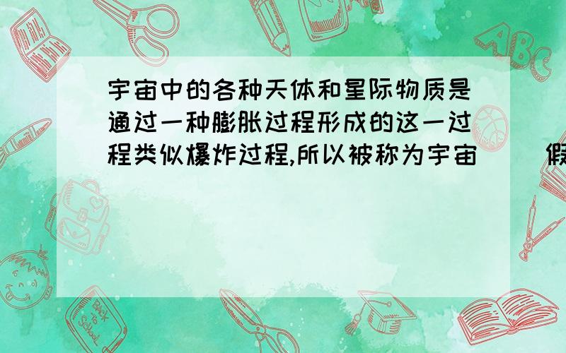 宇宙中的各种天体和星际物质是通过一种膨胀过程形成的这一过程类似爆炸过程,所以被称为宇宙（ ）假说.