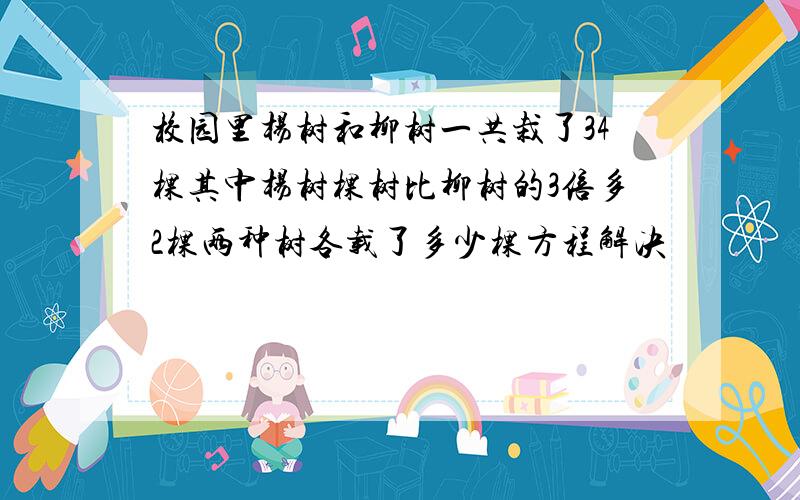 校园里杨树和柳树一共栽了34棵其中杨树棵树比柳树的3倍多2棵两种树各载了多少棵方程解决