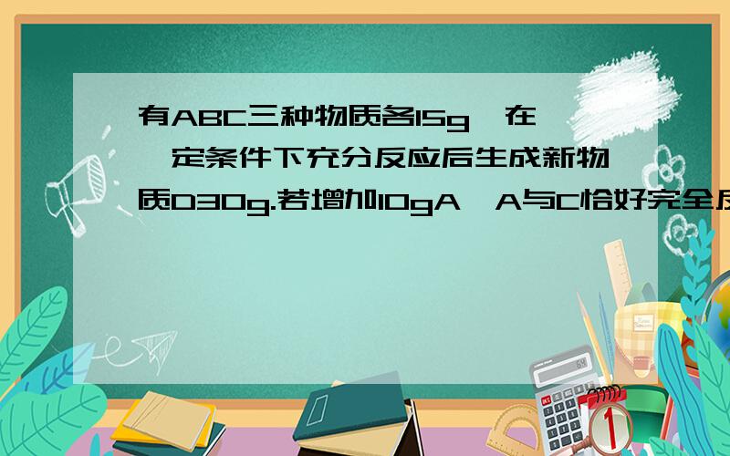 有ABC三种物质各15g,在一定条件下充分反应后生成新物质D30g.若增加10gA,A与C恰好完全反应.求参加反应