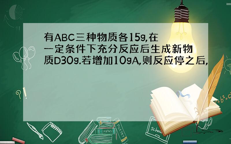 有ABC三种物质各15g,在一定条件下充分反应后生成新物质D30g.若增加10gA,则反应停之后,