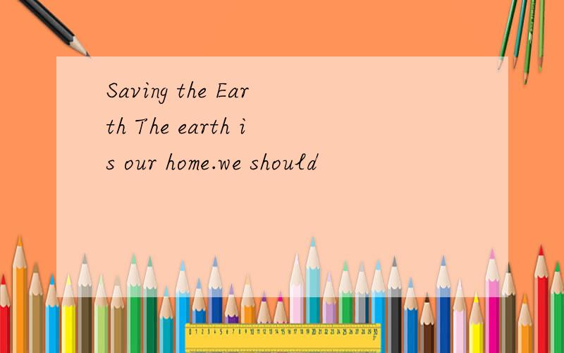 Saving the Earth The earth is our home.we should