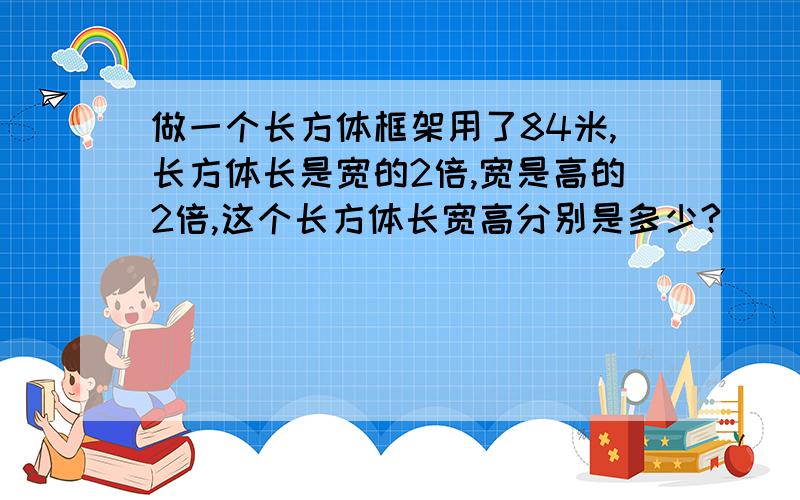 做一个长方体框架用了84米,长方体长是宽的2倍,宽是高的2倍,这个长方体长宽高分别是多少?