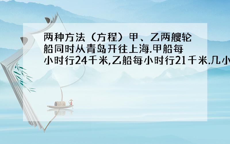 两种方法（方程）甲、乙两艘轮船同时从青岛开往上海.甲船每小时行24千米,乙船每小时行21千米.几小时后两船相距15千米?