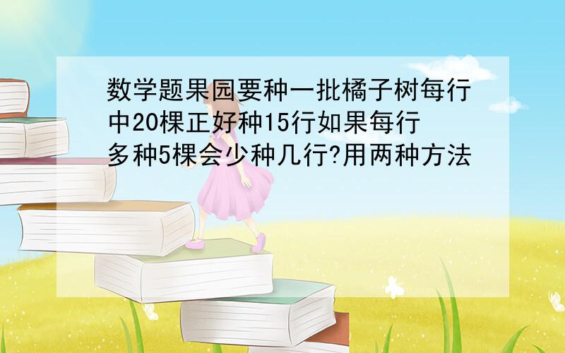 数学题果园要种一批橘子树每行中20棵正好种15行如果每行多种5棵会少种几行?用两种方法