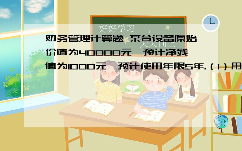 财务管理计算题 某台设备原始价值为40000元,预计净残值为1000元,预计使用年限5年.（1）用平均年限法计算第一年的