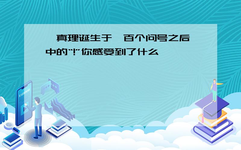 《真理诞生于一百个问号之后》中的“!”你感受到了什么