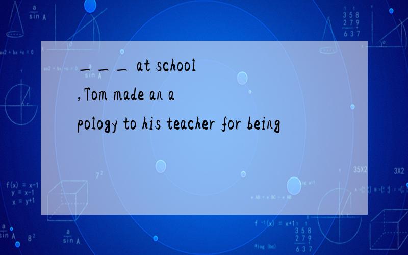 ___ at school ,Tom made an apology to his teacher for being