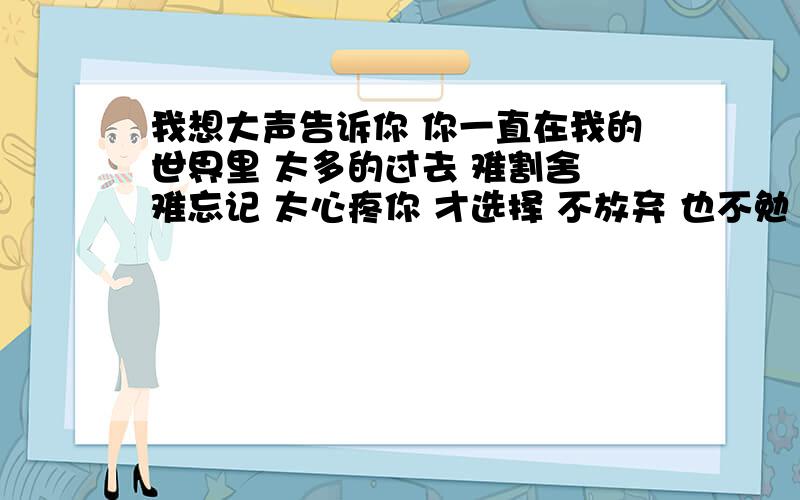 我想大声告诉你 你一直在我的世界里 太多的过去 难割舍 难忘记 太心疼你 才选择 不放弃 也不勉