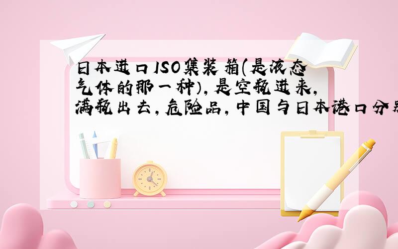 日本进口ISO集装箱(是液态气体的那一种）,是空瓶进来,满瓶出去,危险品,中国与日本港口分别需要哪些相关凭证,总之就是需