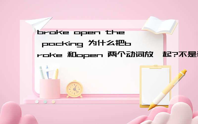 broke open the packing 为什么把broke 和open 两个动词放一起?不是说不能把两个英文动词放