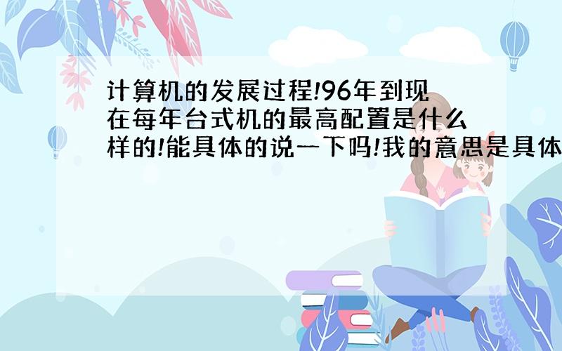 计算机的发展过程!96年到现在每年台式机的最高配置是什么样的!能具体的说一下吗!我的意思是具体的配置比如说多大的内存,多