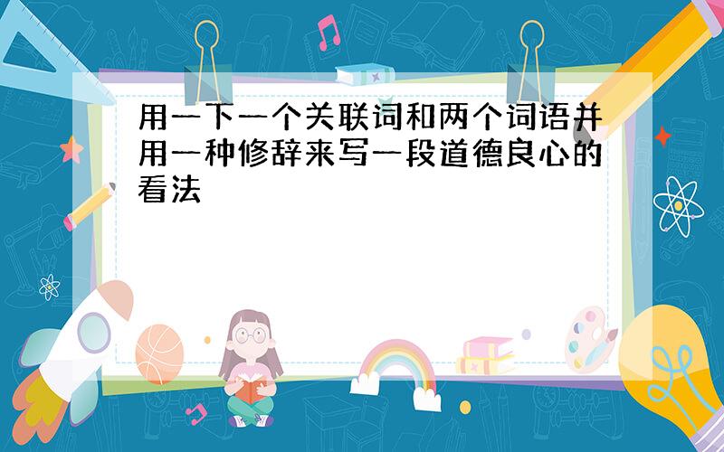 用一下一个关联词和两个词语并用一种修辞来写一段道德良心的看法