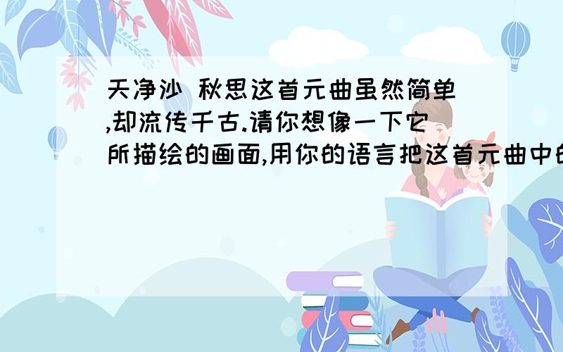 天净沙 秋思这首元曲虽然简单,却流传千古.请你想像一下它所描绘的画面,用你的语言把这首元曲中的所见描