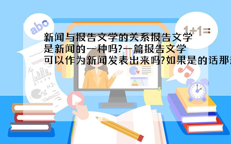 新闻与报告文学的关系报告文学是新闻的一种吗?一篇报告文学可以作为新闻发表出来吗?如果是的话那新闻除了报告文学还包括什么?