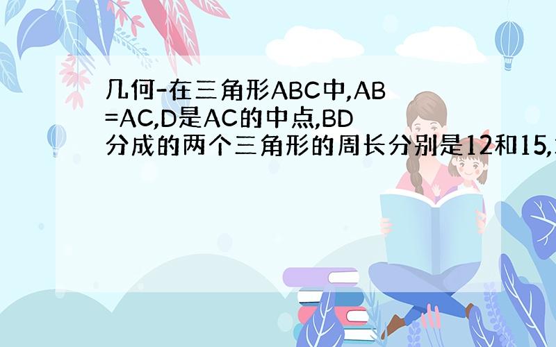 几何-在三角形ABC中,AB=AC,D是AC的中点,BD分成的两个三角形的周长分别是12和15,求三角形各边的长度?