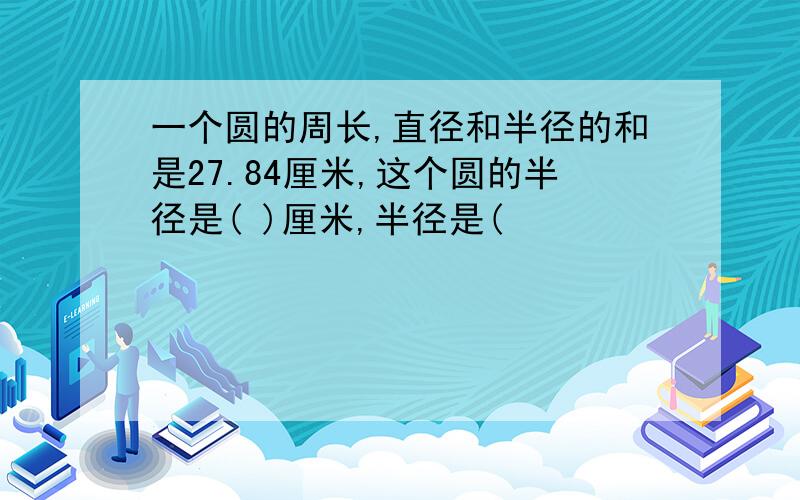 一个圆的周长,直径和半径的和是27.84厘米,这个圆的半径是( )厘米,半径是(