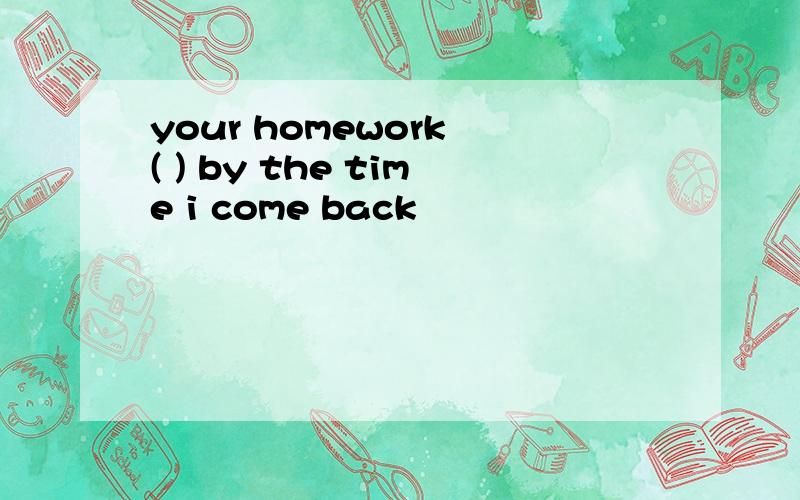 your homework ( ) by the time i come back