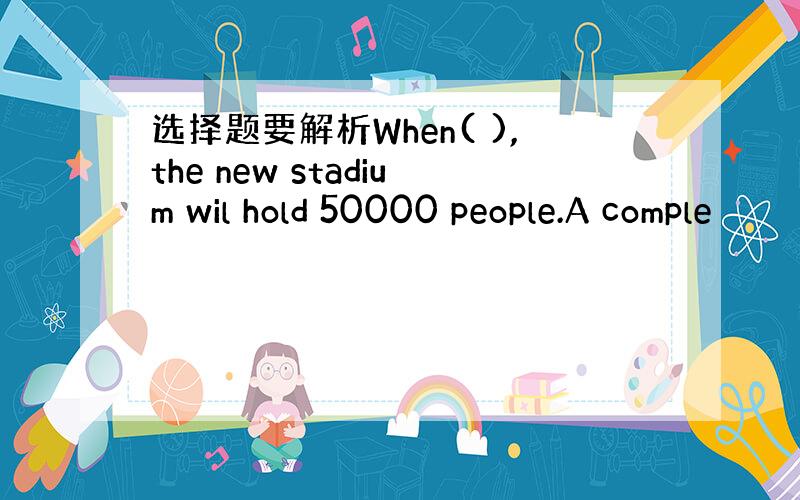 选择题要解析When( ),the new stadium wil hold 50000 people.A comple