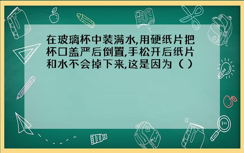 在玻璃杯中装满水,用硬纸片把杯口盖严后倒置,手松开后纸片和水不会掉下来,这是因为（ ）