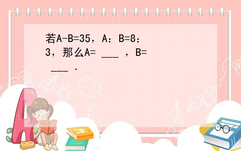 若A-B=35，A：B=8：3，那么A= ___ ，B= ___ ．