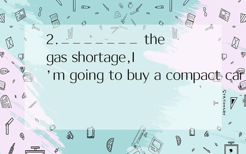 2._______ the gas shortage,I’m going to buy a compact car th