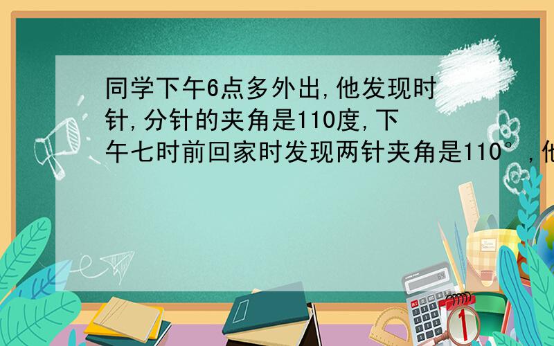 同学下午6点多外出,他发现时针,分针的夹角是110度,下午七时前回家时发现两针夹角是110°,他外出时间多长