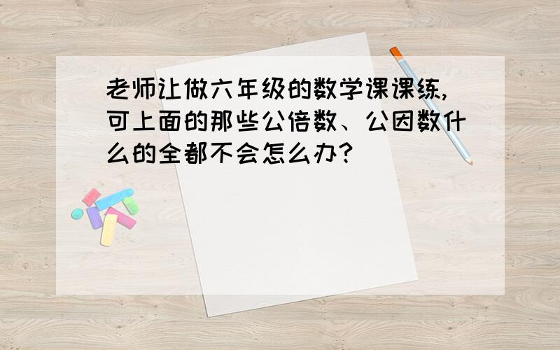 老师让做六年级的数学课课练,可上面的那些公倍数、公因数什么的全都不会怎么办?