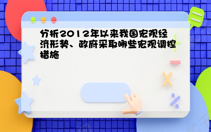 分析2012年以来我国宏观经济形势、政府采取哪些宏观调控措施