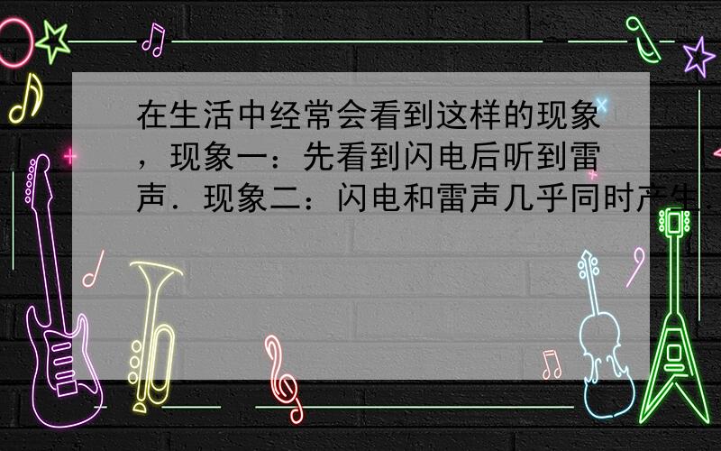 在生活中经常会看到这样的现象，现象一：先看到闪电后听到雷声．现象二：闪电和雷声几乎同时产生．请你用所学的知识猜想形成这两