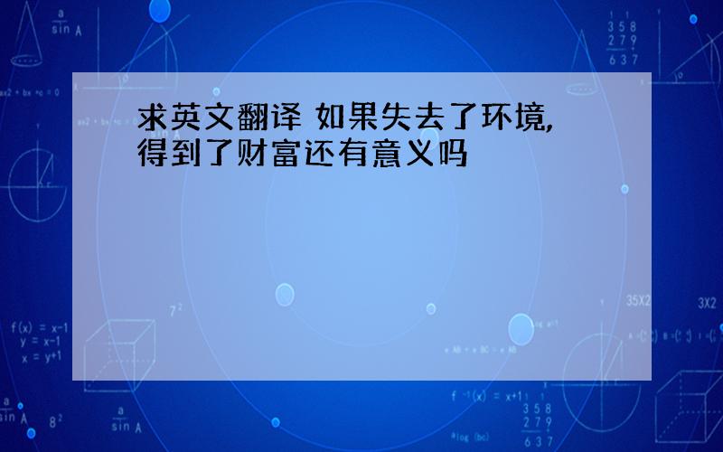 求英文翻译 如果失去了环境,得到了财富还有意义吗