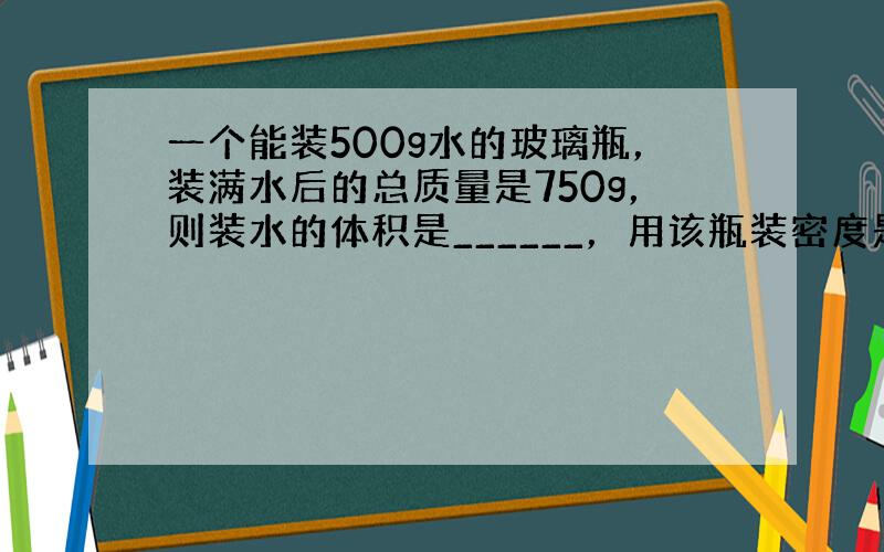 一个能装500g水的玻璃瓶，装满水后的总质量是750g，则装水的体积是______，用该瓶装密度是0.8g/cm3的酒精