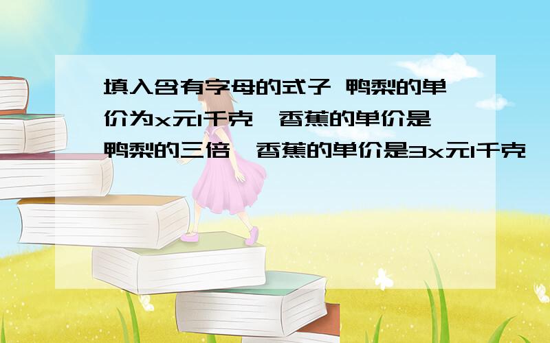 填入含有字母的式子 鸭梨的单价为x元1千克,香蕉的单价是鸭梨的三倍,香蕉的单价是3x元1千克,香蕉和鸭梨各1千克共（ ）