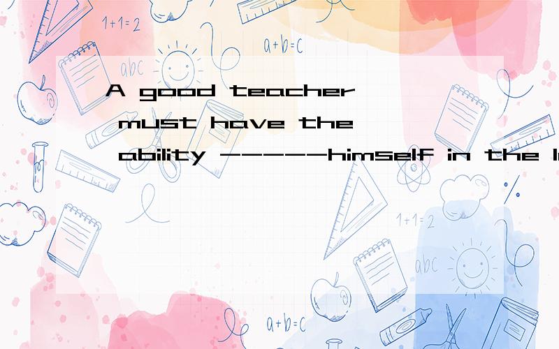 A good teacher must have the ability -----himself in the lea