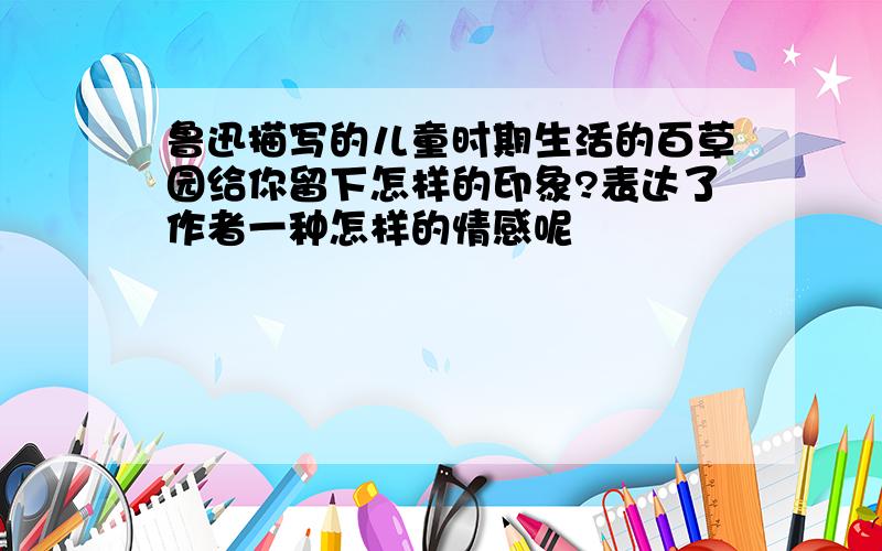 鲁迅描写的儿童时期生活的百草园给你留下怎样的印象?表达了作者一种怎样的情感呢