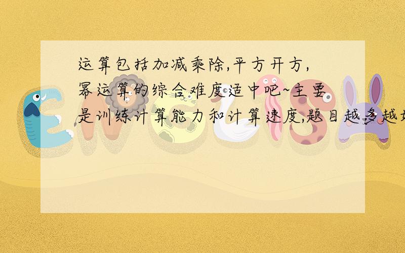 运算包括加减乘除,平方开方,幂运算的综合难度适中吧~主要是训练计算能力和计算速度,题目越多越好,如果附有答案就更完美了~