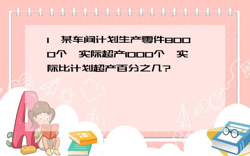 1、某车间计划生产零件8000个,实际超产1000个,实际比计划超产百分之几?