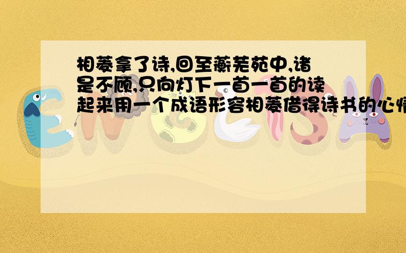 相菱拿了诗,回至蘅芜苑中,诸是不顾,只向灯下一首一首的读起来用一个成语形容相菱借得诗书的心情