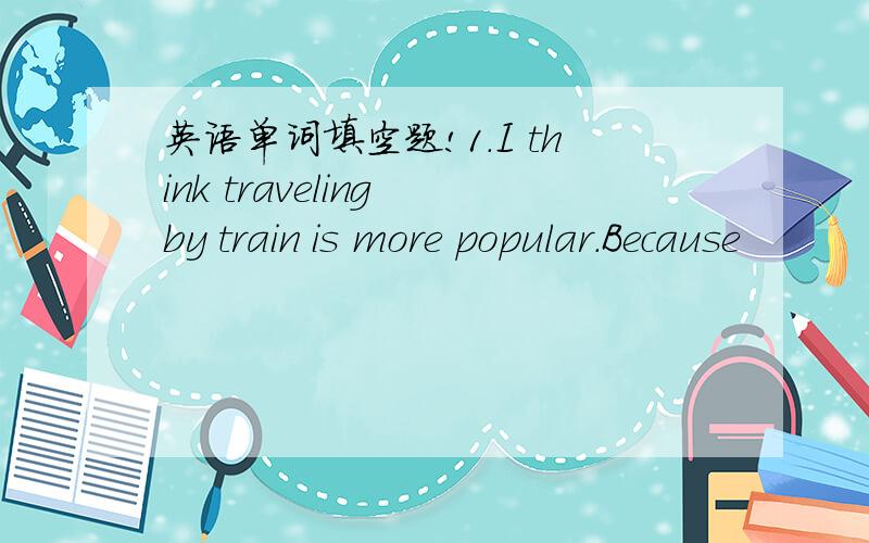 英语单词填空题!1.I think traveling by train is more popular.Because