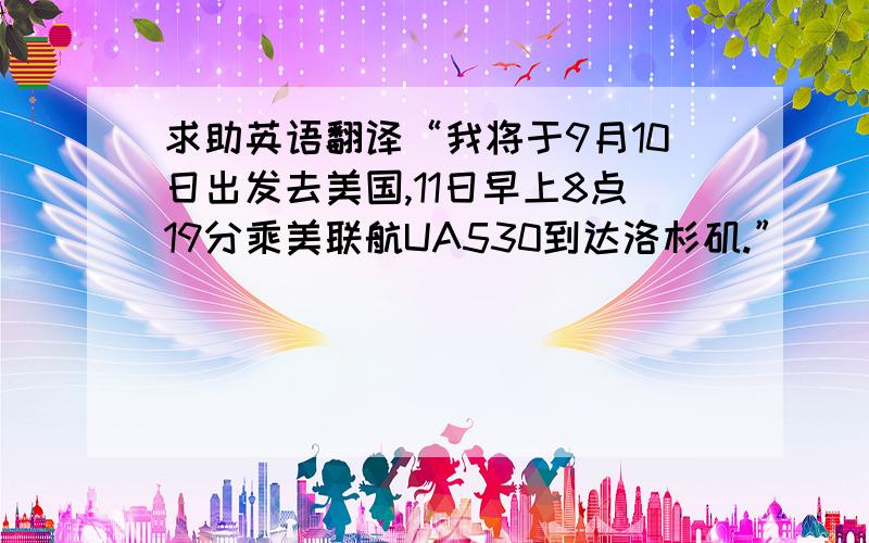 求助英语翻译“我将于9月10日出发去美国,11日早上8点19分乘美联航UA530到达洛杉矶.”